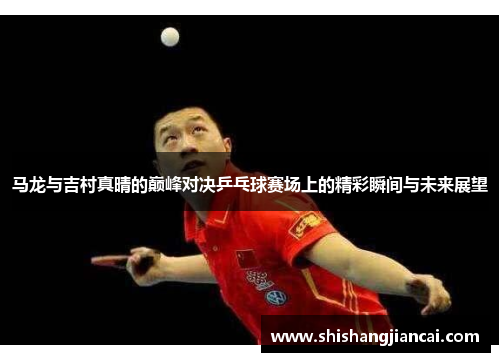 马龙与吉村真晴的巅峰对决乒乓球赛场上的精彩瞬间与未来展望