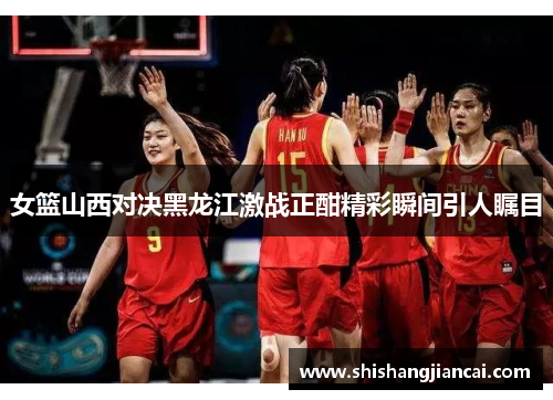 女篮山西对决黑龙江激战正酣精彩瞬间引人瞩目